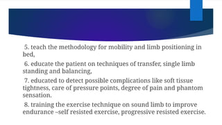 5. teach the methodology for mobility and limb positioning in
bed,
6. educate the patient on techniques of transfer, single limb
standing and balancing,
7. educated to detect possible complications like soft tissue
tightness, care of pressure points, degree of pain and phantom
sensation.
8. training the exercise technique on sound limb to improve
endurance –self resisted exercise, progressive resisted exercise.
 