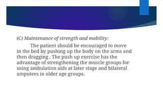 (C) Maintenance of strength and mobility:
The patient should be encouraged to move
in the bed by pushing up the body on the arms and
then dragging . The push up exercise has the
advantage of strengthening the muscle groups for
using ambulation aids at later stage and bilateral
amputees in older age groups.
 