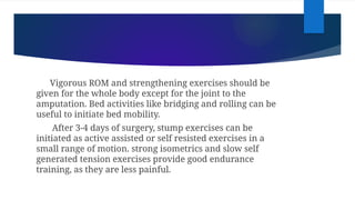 Vigorous ROM and strengthening exercises should be
given for the whole body except for the joint to the
amputation. Bed activities like bridging and rolling can be
useful to initiate bed mobility.
After 3-4 days of surgery, stump exercises can be
initiated as active assisted or self resisted exercises in a
small range of motion. strong isometrics and slow self
generated tension exercises provide good endurance
training, as they are less painful.
 