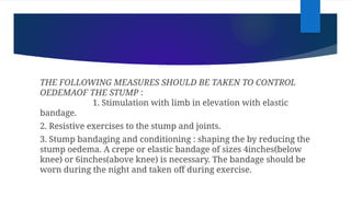THE FOLLOWING MEASURES SHOULD BE TAKEN TO CONTROL
OEDEMAOF THE STUMP :
1. Stimulation with limb in elevation with elastic
bandage.
2. Resistive exercises to the stump and joints.
3. Stump bandaging and conditioning : shaping the by reducing the
stump oedema. A crepe or elastic bandage of sizes 4inches(below
knee) or 6inches(above knee) is necessary. The bandage should be
worn during the night and taken off during exercise.
 