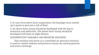 3. In case of an above knee amputation, the bandage must extend
up to groin to prevent a roll of flesh.
4. An above knee stump should be bandaged with the hip in
extension and adduction. The below knee stump should be
bandaged with knee in slight flexion.
INTERMITTENT VARIABLE AIR PRESSURE MACHINE:
This machine also know as a controlled air pressure machine,
is used to control oedema and preserve tissues by normal gaseous
and water exchange.
 