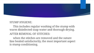 STUMP HYGIENE:
This includes regular washing of the stump with
warm disinfected soap water and thorough drying.
AFTER REMOVAL OF STITCHES:
when the stitches are removed and the suture
line healed satisfactorily, the most important aspect
is stump conditioning.
 