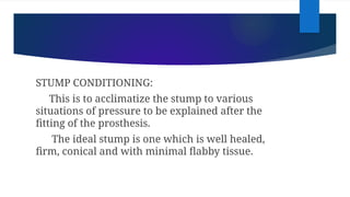 STUMP CONDITIONING:
This is to acclimatize the stump to various
situations of pressure to be explained after the
fitting of the prosthesis.
The ideal stump is one which is well healed,
firm, conical and with minimal flabby tissue.
 