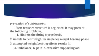 prevention of contractures:
If soft tissue contracture is neglected, it may present
the following problems,
1. Hinders the fitting o prosthesis.
2. unable to bear weight in single leg weight bearing phase
3. attempted weight bearing efforts results in;
a. imbalance b. pain c. excessive supporting aid
 