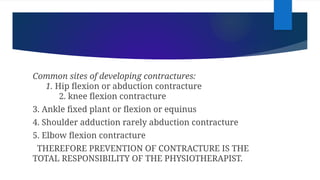 Common sites of developing contractures:
1. Hip flexion or abduction contracture
2. knee flexion contracture
3. Ankle fixed plant or flexion or equinus
4. Shoulder adduction rarely abduction contracture
5. Elbow flexion contracture
THEREFORE PREVENTION OF CONTRACTURE IS THE
TOTAL RESPONSIBILITY OF THE PHYSIOTHERAPIST.
 