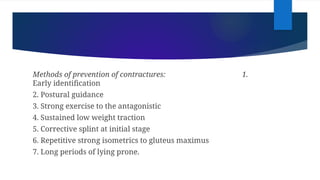 Methods of prevention of contractures: 1.
Early identification
2. Postural guidance
3. Strong exercise to the antagonistic
4. Sustained low weight traction
5. Corrective splint at initial stage
6. Repetitive strong isometrics to gluteus maximus
7. Long periods of lying prone.
 