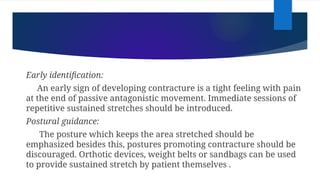 Early identification:
An early sign of developing contracture is a tight feeling with pain
at the end of passive antagonistic movement. Immediate sessions of
repetitive sustained stretches should be introduced.
Postural guidance:
The posture which keeps the area stretched should be
emphasized besides this, postures promoting contracture should be
discouraged. Orthotic devices, weight belts or sandbags can be used
to provide sustained stretch by patient themselves .
 