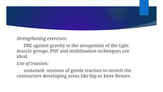Strengthening exercises:
PRE against gravity to the antagonists of the tight
muscle groups. PNF and mobilisation techniques are
ideal.
Use of traction:
sustained sessions of gentle traction to stretch the
contracture developing areas like hip or knee flexors.
 