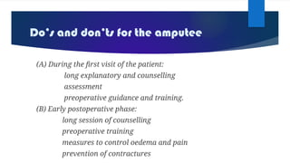 Do’s and don’ts for the amputee
(A) During the first visit of the patient:
long explanatory and counselling
assessment
preoperative guidance and training.
(B) Early postoperative phase:
long session of counselling
preoperative training
measures to control oedema and pain
prevention of contractures
 