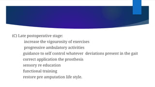 (C) Late postoperative stage:
increase the vigourosity of exercises
progressive ambulatory activities
guidance to self control whatever deviations present in the gait
correct application the prosthesis
sensory re education
functional training
restore pre amputation life style.
 