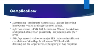 Complications
 Haematoma –inadequate haemostasis, ligature loosening
inadequate wound drainage common causes.
 Infection –cause is PVD, DM, hematoma. Wound breakdown
and spread of infection proximally , amputation at higher
level.
 Skin flap necrosis -minor or major SPN indicates insufficient
circulation of skin flap. Small area of SPN heel with
dressing but for larger areas, redesigning of flap required.
 