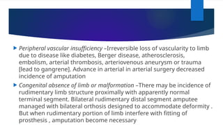  Peripheral vascular insufficiency –Irreversible loss of vascularity to limb
due to disease like diabetes, Berger disease, atherosclerosis,
embolism, arterial thrombosis, arteriovenous aneurysm or trauma
[lead to gangrene]. Advance in arterial in arterial surgery decreased
incidence of amputation
 Congenital absence of limb or malformation –There may be incidence of
rudimentary limb structure proximally with apparently normal
terminal segment. Bilateral rudimentary distal segment amputee
managed with bilateral orthosis designed to accommodate deformity .
But when rudimentary portion of limb interfere with fitting of
prosthesis , amputation become necessary
 