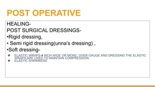 POST OPERATIVE
HEALING-
POST SURGICAL DRESSINGS-
•Rigid dressing,
• Semi rigid dressing(unna’s dressing) ,
•Soft dressing-
❖ ELASTIC WRAPS-4 INCH WIDE OR MORE, OVER GAUGE AND DRESSING THE ELASTIC
WRAPS ARE USED TO MAINTAIN COMPRESSION
❖ ELASTIC SHRINKERS
 