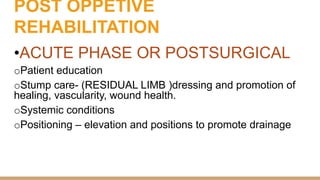 POST OPPETIVE
REHABILITATION
•ACUTE PHASE OR POSTSURGICAL
oPatient education
oStump care- (RESIDUAL LIMB )dressing and promotion of
healing, vascularity, wound health.
oSystemic conditions
oPositioning – elevation and positions to promote drainage
 