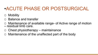 •ACUTE PHASE OR POSTSURGICAL
O Mobility
O Balance and transfer
O Maintenance of available range- of Active range of motion
– residual limb care.
O Chest physiotherapy – maintainance
O Maintenance of the unaffected part of the body
 