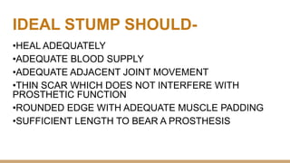 IDEAL STUMP SHOULD-
•HEAL ADEQUATELY
•ADEQUATE BLOOD SUPPLY
•ADEQUATE ADJACENT JOINT MOVEMENT
•THIN SCAR WHICH DOES NOT INTERFERE WITH
PROSTHETIC FUNCTION
•ROUNDED EDGE WITH ADEQUATE MUSCLE PADDING
•SUFFICIENT LENGTH TO BEAR A PROSTHESIS
 