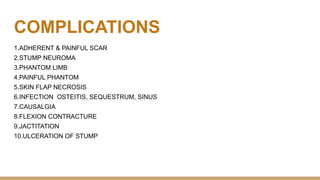 COMPLICATIONS
1.ADHERENT & PAINFUL SCAR
2.STUMP NEUROMA
3.PHANTOM LIMB
4.PAINFUL PHANTOM
5.SKIN FLAP NECROSIS
6.INFECTION OSTEITIS, SEQUESTRUM, SINUS
7.CAUSALGIA
8.FLEXION CONTRACTURE
9.JACTITATION
10.ULCERATION OF STUMP
 
