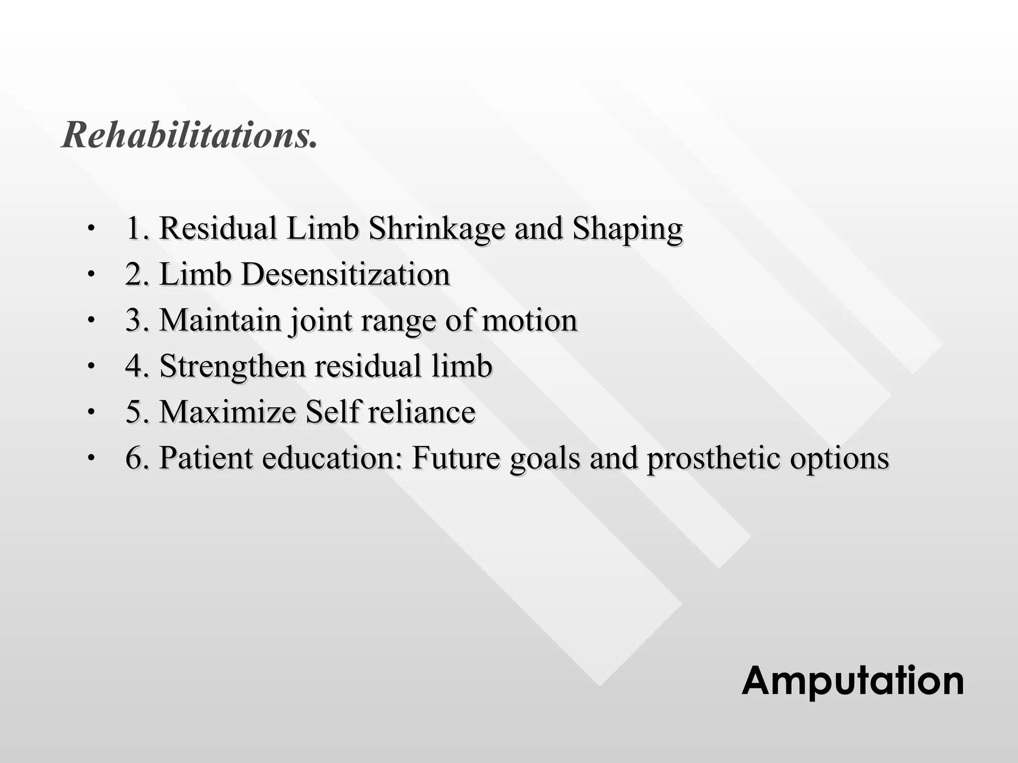 1. Residual Limb Shrinkage and Shaping 2. Limb Desensitization 3. Maintain joint range of motion 4. Strengthen residual limb 5. Maximize Self reliance 6. Patient education: Future goals and prosthetic options Rehabilitations. Amputation 