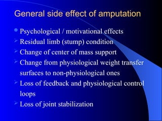 Psychological / motivational effects
 Residual limb (stump) condition
 Change of center of mass support
 Change from physiological weight transfer
surfaces to non-physiological ones
 Loss of feedback and physiological control
loops
 Loss of joint stabilization
General side effect of amputation
 