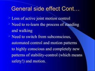  Loss of active joint motion control
 Need to re-learn the process of standing
and walking
 Need to switch from subconscious,
automated control and motion patterns
to highly conscious and completely new
patterns of stability-control (which means
safety!) and motion.
General side effect Cont…
 
