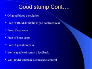 Good stump Cont….
 Of good blood circulation
 Free of ROM-limitations (no contractures)
 Free of neuroma
 Free of bone spurs
 Free of phantom pain
 Well capable of sensory feedback
 Well under amputee’s conscious control
 