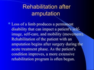 Loss of a limb produces a permanent
disability that can impact a patient's self-
image, self-care, and mobility (movement).
Rehabilitation of the patient with an
amputation begins after surgery during the
acute treatment phase. As the patient's
condition improves, a more extensive
rehabilitation program is often begun.
Rehabilitation after
amputation
 