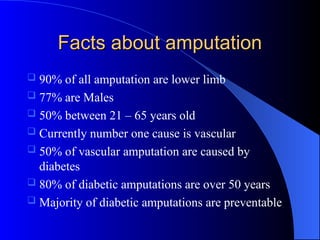 Facts about amputation
Facts about amputation
 90% of all amputation are lower limb
 77% are Males
 50% between 21 – 65 years old
 Currently number one cause is vascular
 50% of vascular amputation are caused by
diabetes
 80% of diabetic amputations are over 50 years
 Majority of diabetic amputations are preventable
 