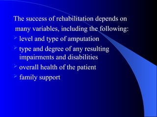 The success of rehabilitation depends on
many variables, including the following:
 level and type of amputation
 type and degree of any resulting
impairments and disabilities
 overall health of the patient
 family support
 