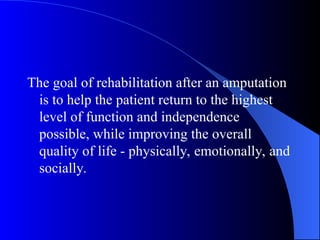 The goal of rehabilitation after an amputation
is to help the patient return to the highest
level of function and independence
possible, while improving the overall
quality of life - physically, emotionally, and
socially.
 