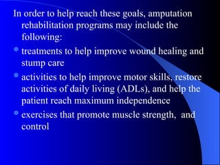 In order to help reach these goals, amputation
rehabilitation programs may include the
following:
treatments to help improve wound healing and
stump care
activities to help improve motor skills, restore
activities of daily living (ADLs), and help the
patient reach maximum independence
exercises that promote muscle strength, and
control
 
