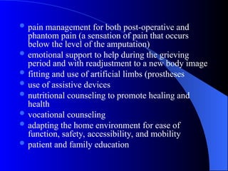  pain management for both post-operative and
phantom pain (a sensation of pain that occurs
below the level of the amputation)
 emotional support to help during the grieving
period and with readjustment to a new body image
 fitting and use of artificial limbs (prostheses
 use of assistive devices
 nutritional counseling to promote healing and
health
 vocational counseling
 adapting the home environment for ease of
function, safety, accessibility, and mobility
 patient and family education
 