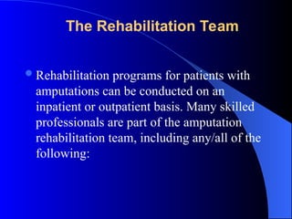 Rehabilitation programs for patients with
amputations can be conducted on an
inpatient or outpatient basis. Many skilled
professionals are part of the amputation
rehabilitation team, including any/all of the
following:
The Rehabilitation Team
 