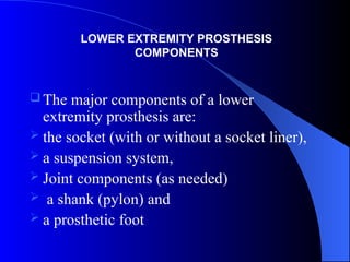  The major components of a lower
extremity prosthesis are:
 the socket (with or without a socket liner),
 a suspension system,
 Joint components (as needed)
 a shank (pylon) and
 a prosthetic foot
LOWER EXTREMITY PROSTHESIS
COMPONENTS
 