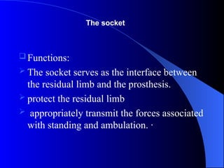  Functions:
 The socket serves as the interface between
the residual limb and the prosthesis.
 protect the residual limb
 appropriately transmit the forces associated
with standing and ambulation. ·
The socket
 