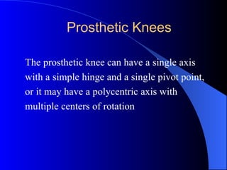 Prosthetic Knees
The prosthetic knee can have a single axis
with a simple hinge and a single pivot point,
or it may have a polycentric axis with
multiple centers of rotation
 