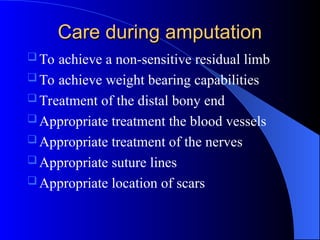 Care during amputation
Care during amputation
 To achieve a non-sensitive residual limb
 To achieve weight bearing capabilities
 Treatment of the distal bony end
 Appropriate treatment the blood vessels
 Appropriate treatment of the nerves
 Appropriate suture lines
 Appropriate location of scars
 