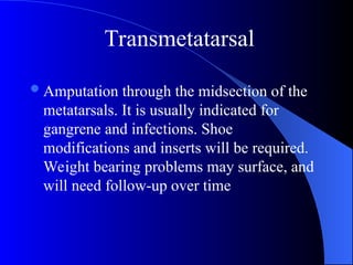 Amputation through the midsection of the
metatarsals. It is usually indicated for
gangrene and infections. Shoe
modifications and inserts will be required.
Weight bearing problems may surface, and
will need follow-up over time
Transmetatarsal
 
