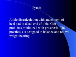 Ankle disarticulation with attachment of
heel pad to distal end of tibia. Gait
problems minimized with prosthesis. The
prosthesis is designed to balance and relieve
weight bearing
Symes
 