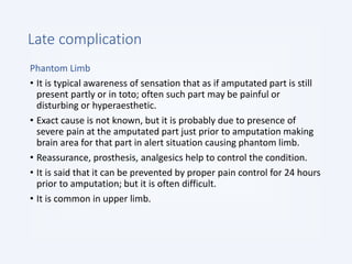 Late complication
Phantom Limb
• It is typical awareness of sensation that as if amputated part is still
present partly or in toto; often such part may be painful or
disturbing or hyperaesthetic.
• Exact cause is not known, but it is probably due to presence of
severe pain at the amputated part just prior to amputation making
brain area for that part in alert situation causing phantom limb.
• Reassurance, prosthesis, analgesics help to control the condition.
• It is said that it can be prevented by proper pain control for 24 hours
prior to amputation; but it is often difficult.
• It is common in upper limb.
 