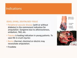 Indications
DEAD, DYING, DEVITALISED TISSUE
• Peripheral vascular disease (with or without
diabetes) is the commonest indication for
amputation. Gangrene due to atherosclerosis,
embolism, TAO, etc.
• Trauma is leading indication in young patients. To
save life in crush injuries
• Burns: thermal, chemical or electric may
necessitate amputation.
• Frostbite
 