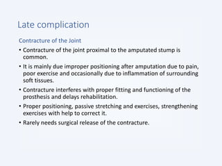 Late complication
Contracture of the Joint
• Contracture of the joint proximal to the amputated stump is
common.
• It is mainly due improper positioning after amputation due to pain,
poor exercise and occasionally due to inflammation of surrounding
soft tissues.
• Contracture interferes with proper fitting and functioning of the
prosthesis and delays rehabilitation.
• Proper positioning, passive stretching and exercises, strengthening
exercises with help to correct it.
• Rarely needs surgical release of the contracture.
 