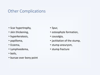 Other Complications
• Scar hypertrophy,
• skin thickening,
• hyperkeratosis,
• papilloma,
• Eczema,
• Lymphoedema,
• boils,
• bursae over bony point
• Spur,
• osteophyte formation,
• causalgia,
• jactitation of the stump,
• stump aneurysm,
• stump fracture
 