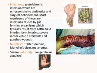 • Infections. acute/chronic
infection which are
unresponsive to antibiotics and
surgical debridement. Most
worrisome of these are
infections causes by gas
forming organ isms which
typically result from battle field
injuries; farm injuries, severe
motor vehicle accidents and
gunshot wounds.
• Neoplasm : Osteosarcoma,
Marjoilin’s ulcer, melanomas
• Severe deformity : congenital or
acquired
 