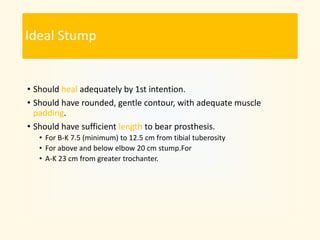 Ideal Stump
• Should heal adequately by 1st intention.
• Should have rounded, gentle contour, with adequate muscle
padding.
• Should have sufficient length to bear prosthesis.
• For B-K 7.5 (minimum) to 12.5 cm from tibial tuberosity
• For above and below elbow 20 cm stump.For
• A-K 23 cm from greater trochanter.
 