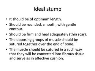 Ideal stump
• It should be of optimum length.
• Should be rounded, smooth, with gentle
contour.
• Should be firm and heal adequately (thin scar).
• The opposing groups of muscle should be
sutured together over the end of bone.
• The muscle should be sutured in a such way
that they will be converted into fibrous tissue
and serve as in effective cushion.
 