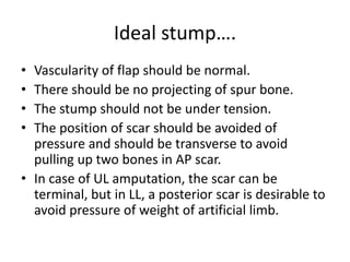 Ideal stump….
• Vascularity of flap should be normal.
• There should be no projecting of spur bone.
• The stump should not be under tension.
• The position of scar should be avoided of
pressure and should be transverse to avoid
pulling up two bones in AP scar.
• In case of UL amputation, the scar can be
terminal, but in LL, a posterior scar is desirable to
avoid pressure of weight of artificial limb.
 