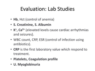 Evaluation: Lab Studies
• Hb, Hct (control of anemia)
• S. Creatinine, S. Albumin
• K+, Ca2+ (elevated levels cause cardiac arrhythmias
and seizures).
• WBC count, CRP, ESR (control of infection using
antibiotics).
• CRP is the first laboratory value which respond to
treatment.
• Platelets, Coagulation profile
• U. Myoglobinuria
 