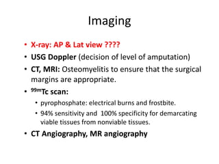 Imaging
• X-ray: AP & Lat view ????
• USG Doppler (decision of level of amputation)
• CT, MRI: Osteomyelitis to ensure that the surgical
margins are appropriate.
• 99mTc scan:
• pyrophosphate: electrical burns and frostbite.
• 94% sensitivity and 100% specificity for demarcating
viable tissues from nonviable tissues.
• CT Angiography, MR angiography
 