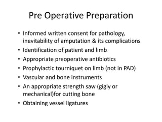 Pre Operative Preparation
• Informed written consent for pathology,
inevitability of amputation & its complications
• Identification of patient and limb
• Appropriate preoperative antibiotics
• Prophylactic tourniquet on limb (not in PAD)
• Vascular and bone instruments
• An appropriate strength saw (gigly or
mechanical)for cutting bone
• Obtaining vessel ligatures
 