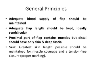 General Principles
• Adequate blood supply of flap should be
maintained
• Adequate flap length should be kept, ideally
semicircular
• Proximal part of flap contains muscles but distal
should have only skin & deep fascia
• Skin: Greatest skin length possible should be
maintained for muscle coverage and a tension-free
closure (proper marking).
 